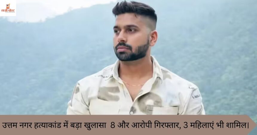 उत्तम नगर हत्याकांड में बड़ा खुलासा 8 और आरोपी गिरफ्तार, 3 महिलाएं भी शामिल।